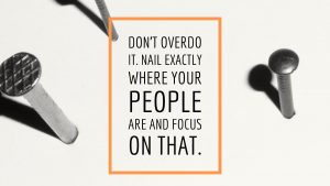 Don’t overdo it. Nail exactly where your people are and focus on that. Google Garage