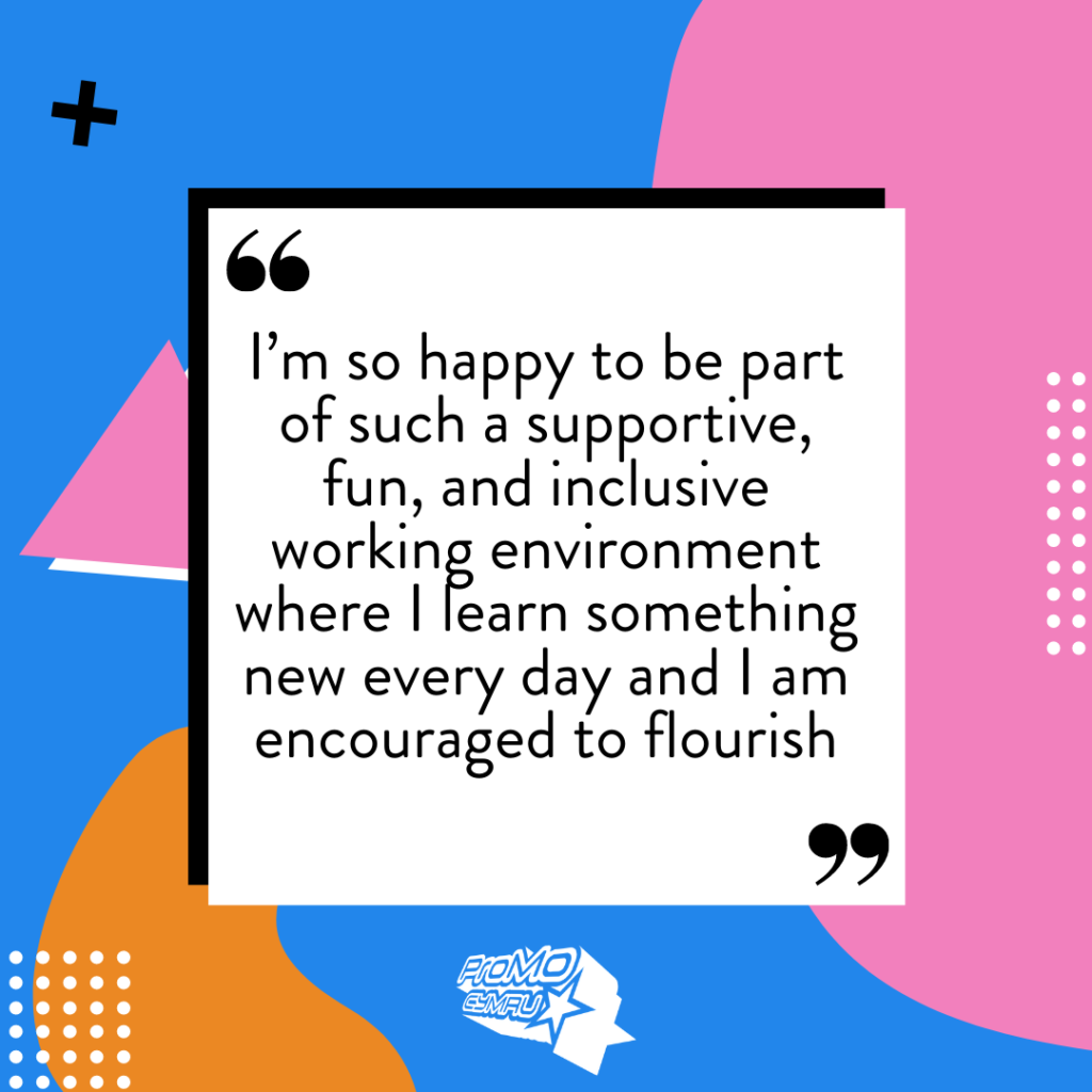 Quote from Hallie about her Kickstart role at ProMo-Cymru: I’m so happy to be part of such a supportive, fun, and inclusive working environment where I learn something new every day and I am encouraged to flourish